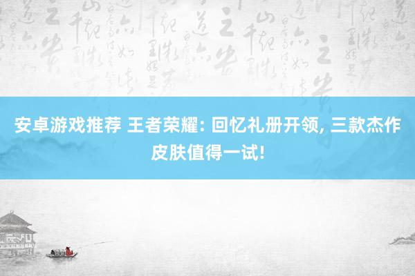 安卓游戏推荐 王者荣耀: 回忆礼册开领, 三款杰作皮肤值得一试!