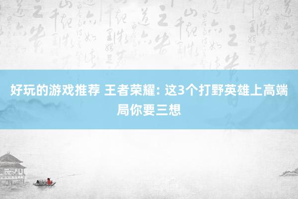 好玩的游戏推荐 王者荣耀: 这3个打野英雄上高端局你要三想