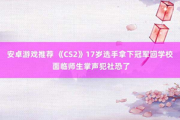 安卓游戏推荐 《CS2》17岁选手拿下冠军回学校 面临师生掌声犯社恐了