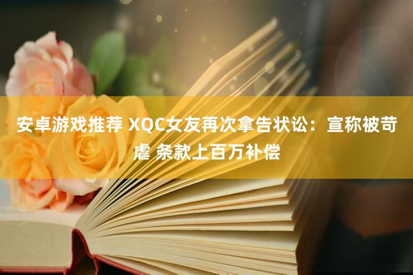 安卓游戏推荐 XQC女友再次拿告状讼：宣称被苛虐 条款上百万补偿