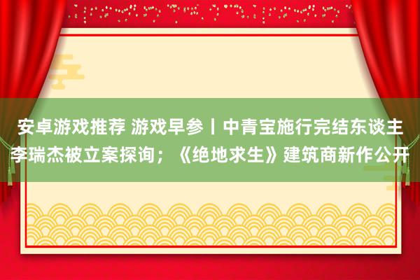 安卓游戏推荐 游戏早参丨中青宝施行完结东谈主李瑞杰被立案探询；《绝地求生》建筑商新作公开