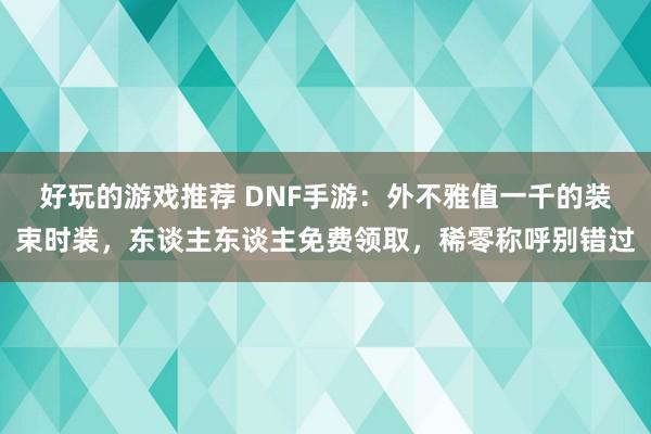 好玩的游戏推荐 DNF手游：外不雅值一千的装束时装，东谈主东谈主免费领取，稀零称呼别错过