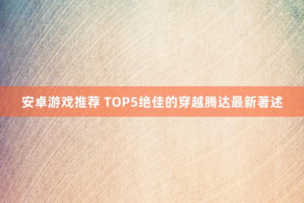 安卓游戏推荐 TOP5绝佳的穿越腾达最新著述