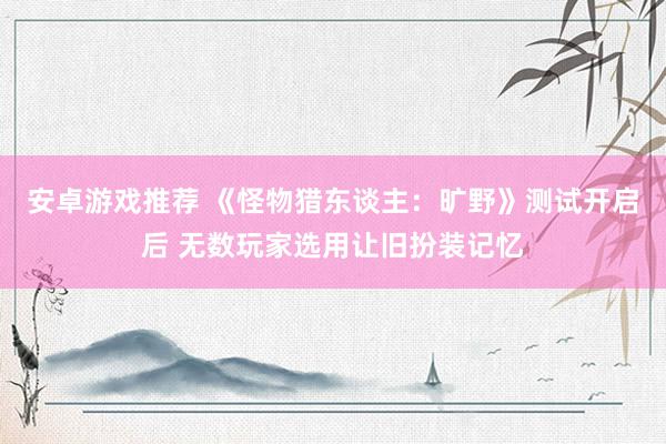 安卓游戏推荐 《怪物猎东谈主：旷野》测试开启后 无数玩家选用让旧扮装记忆