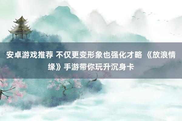 安卓游戏推荐 不仅更变形象也强化才略 《放浪情缘》手游带你玩升沉身卡