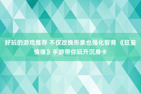 好玩的游戏推荐 不仅改换形象也强化智商 《狂妄情缘》手游带你玩升沉身卡