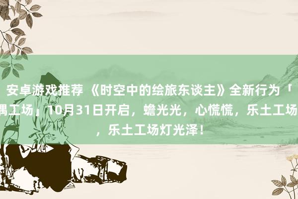 安卓游戏推荐 《时空中的绘旅东谈主》全新行为「心慌玩偶工场」10月31日开启，蟾光光，心慌慌，乐土工场灯光泽！