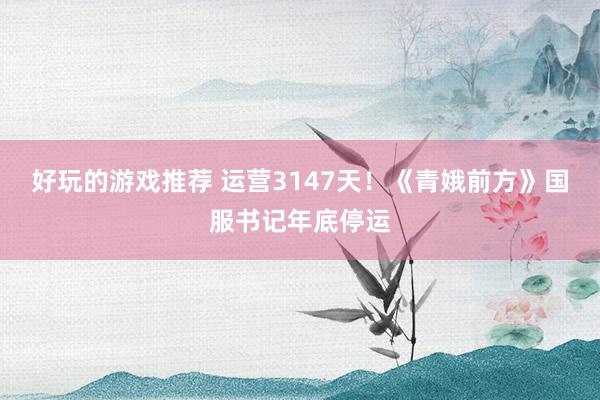 好玩的游戏推荐 运营3147天！《青娥前方》国服书记年底停运