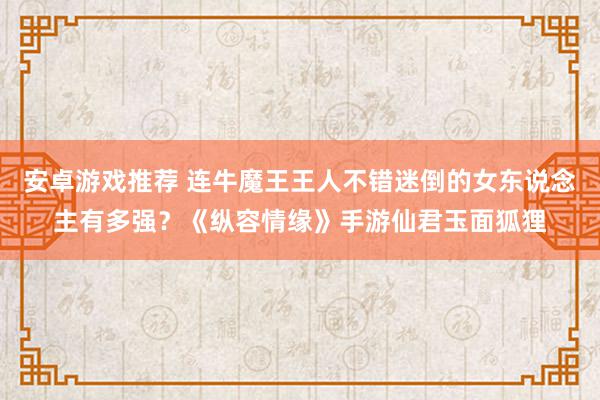 安卓游戏推荐 连牛魔王王人不错迷倒的女东说念主有多强？《纵容情缘》手游仙君玉面狐狸