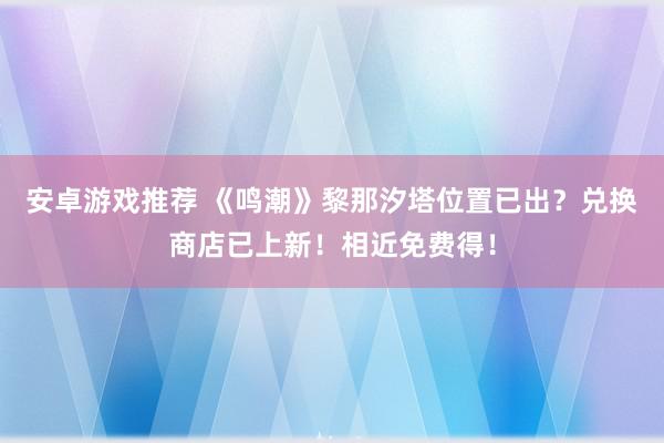 安卓游戏推荐 《鸣潮》黎那汐塔位置已出？兑换商店已上新！相近免费得！