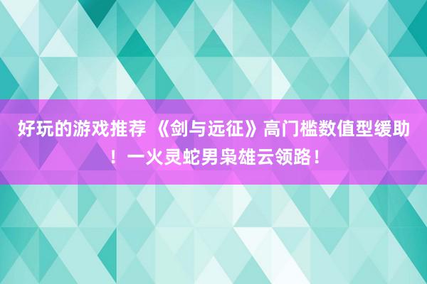 好玩的游戏推荐 《剑与远征》高门槛数值型缓助！一火灵蛇男枭雄云领路！