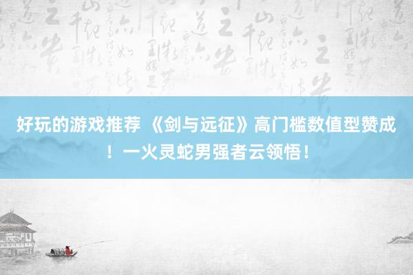 好玩的游戏推荐 《剑与远征》高门槛数值型赞成！一火灵蛇男强者云领悟！