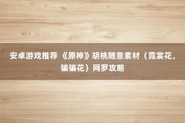 安卓游戏推荐 《原神》胡桃随意素材（霓裳花，骗骗花）网罗攻略