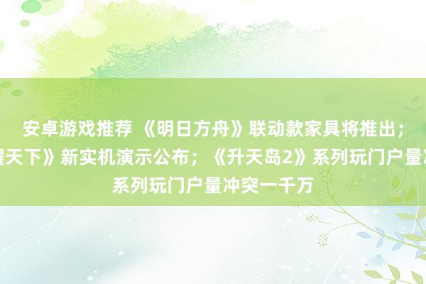 安卓游戏推荐 《明日方舟》联动款家具将推出；《王者荣耀天下》新实机演示公布；《升天岛2》系列玩门户量冲突一千万