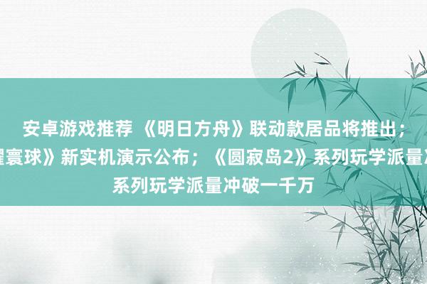 安卓游戏推荐 《明日方舟》联动款居品将推出；《王者荣耀寰球》新实机演示公布；《圆寂岛2》系列玩学派量冲破一千万