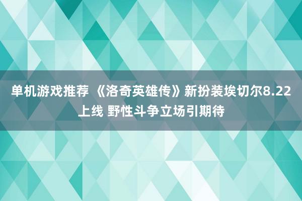 单机游戏推荐 《洛奇英雄传》新扮装埃切尔8.22上线 野性斗争立场引期待