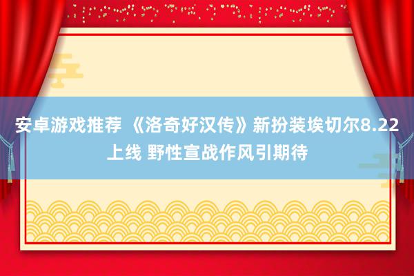 安卓游戏推荐 《洛奇好汉传》新扮装埃切尔8.22上线 野性宣战作风引期待