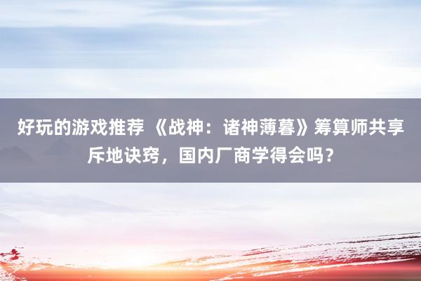 好玩的游戏推荐 《战神：诸神薄暮》筹算师共享斥地诀窍，国内厂商学得会吗？