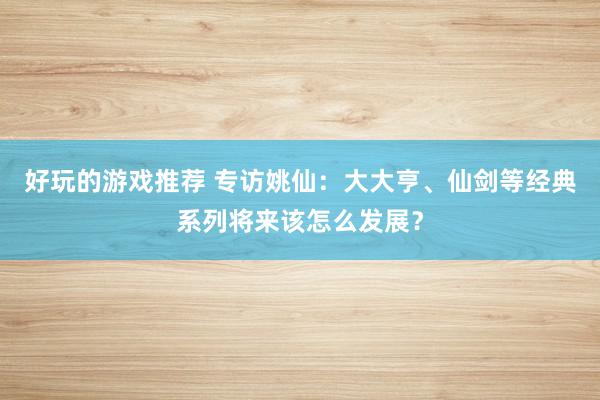 好玩的游戏推荐 专访姚仙：大大亨、仙剑等经典系列将来该怎么发展？