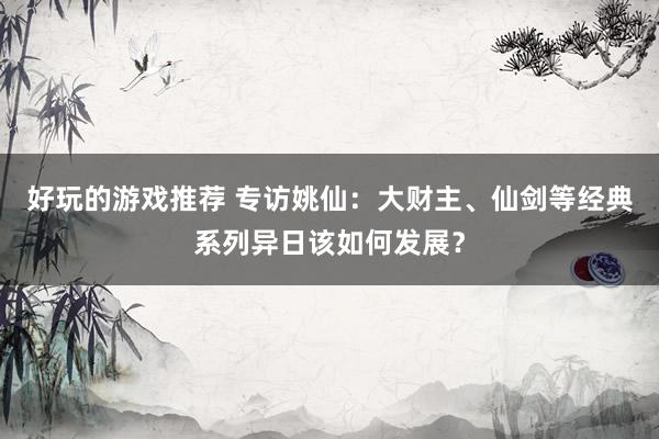 好玩的游戏推荐 专访姚仙：大财主、仙剑等经典系列异日该如何发展？