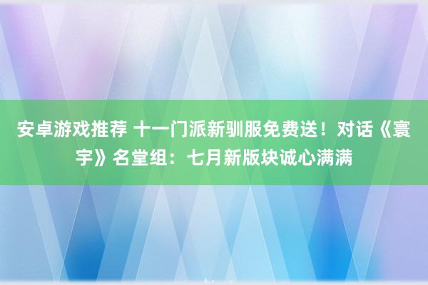 安卓游戏推荐 十一门派新驯服免费送！对话《寰宇》名堂组：七月新版块诚心满满