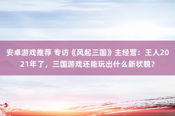 安卓游戏推荐 专访《风起三国》主经营：王人2021年了，三国游戏还能玩出什么新状貌？