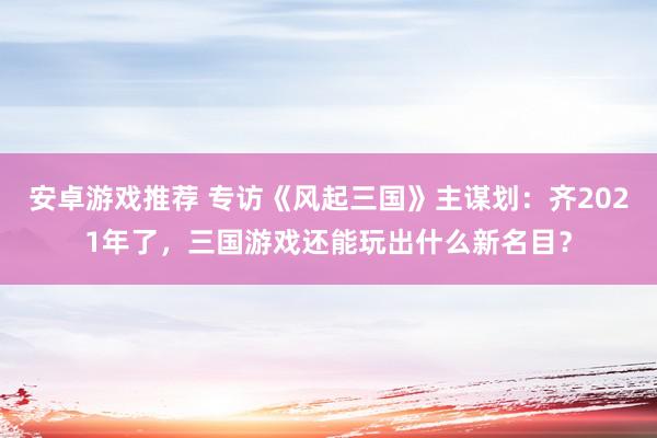 安卓游戏推荐 专访《风起三国》主谋划：齐2021年了，三国游戏还能玩出什么新名目？