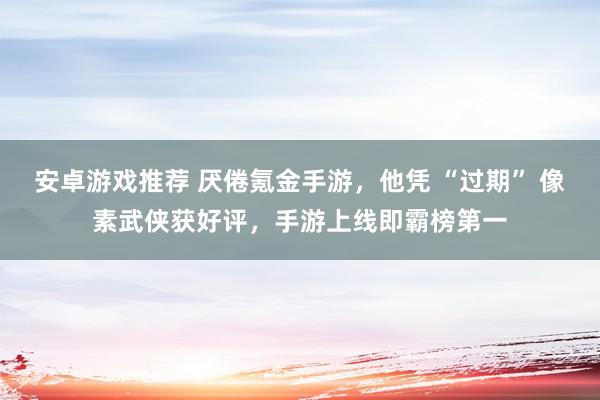 安卓游戏推荐 厌倦氪金手游，他凭 “过期” 像素武侠获好评，手游上线即霸榜第一