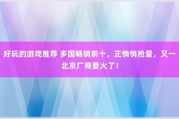 好玩的游戏推荐 多国畅销前十，正悄悄抢量，又一北京厂商要火了！