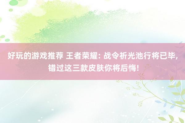 好玩的游戏推荐 王者荣耀: 战令祈光池行将已毕, 错过这三款皮肤你将后悔!