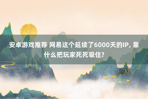 安卓游戏推荐 网易这个延续了6000天的IP, 靠什么把玩家死死吸住?