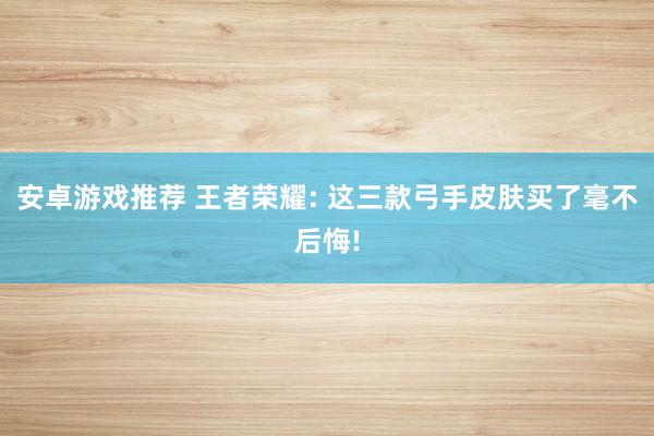 安卓游戏推荐 王者荣耀: 这三款弓手皮肤买了毫不后悔!