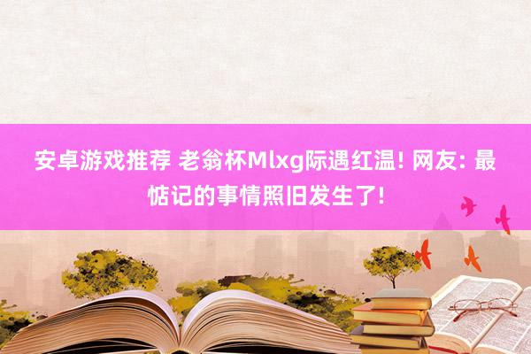 安卓游戏推荐 老翁杯Mlxg际遇红温! 网友: 最惦记的事情照旧发生了!