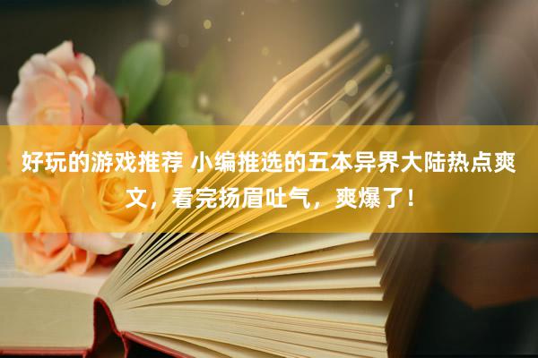 好玩的游戏推荐 小编推选的五本异界大陆热点爽文，看完扬眉吐气，爽爆了！