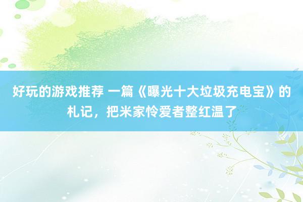 好玩的游戏推荐 一篇《曝光十大垃圾充电宝》的札记，把米家怜爱者整红温了