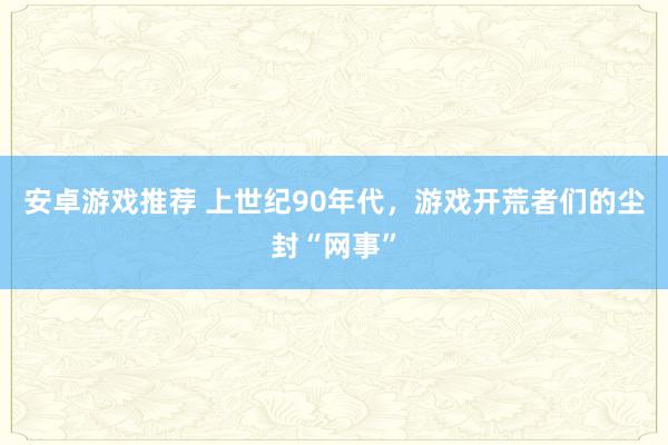 安卓游戏推荐 上世纪90年代，游戏开荒者们的尘封“网事”