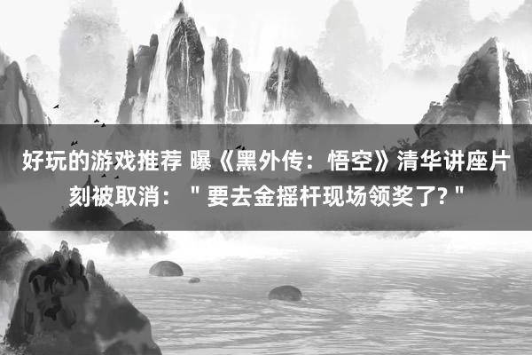 好玩的游戏推荐 曝《黑外传：悟空》清华讲座片刻被取消：＂要去金摇杆现场领奖了?＂