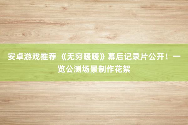 安卓游戏推荐 《无穷暖暖》幕后记录片公开！一览公测场景制作花絮