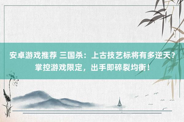 安卓游戏推荐 三国杀：上古技艺标将有多逆天？掌控游戏限定，出手即碎裂均衡！