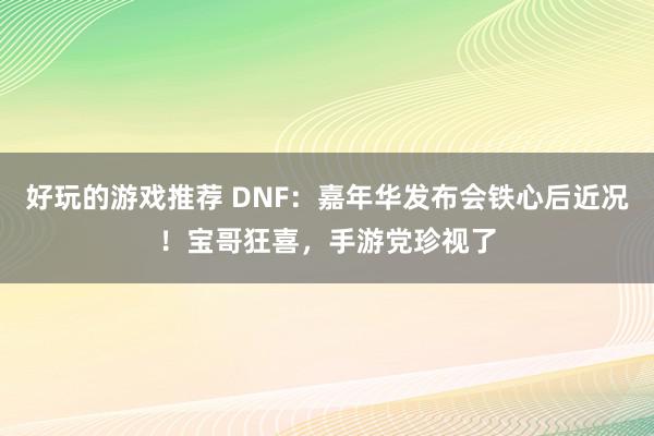 好玩的游戏推荐 DNF：嘉年华发布会铁心后近况！宝哥狂喜，手游党珍视了