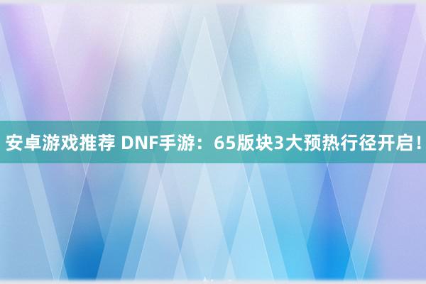 安卓游戏推荐 DNF手游：65版块3大预热行径开启！