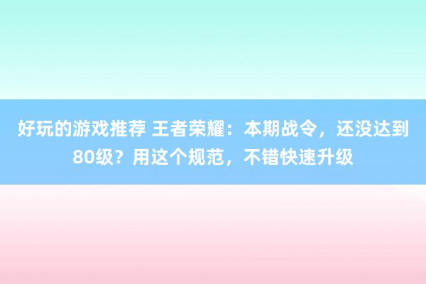 好玩的游戏推荐 王者荣耀：本期战令，还没达到80级？用这个规范，不错快速升级