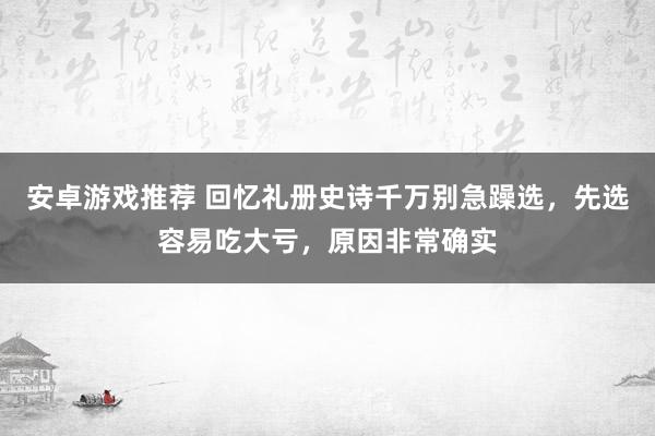 安卓游戏推荐 回忆礼册史诗千万别急躁选，先选容易吃大亏，原因非常确实