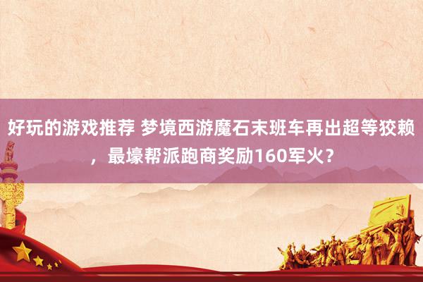 好玩的游戏推荐 梦境西游魔石末班车再出超等狡赖，最壕帮派跑商奖励160军火？