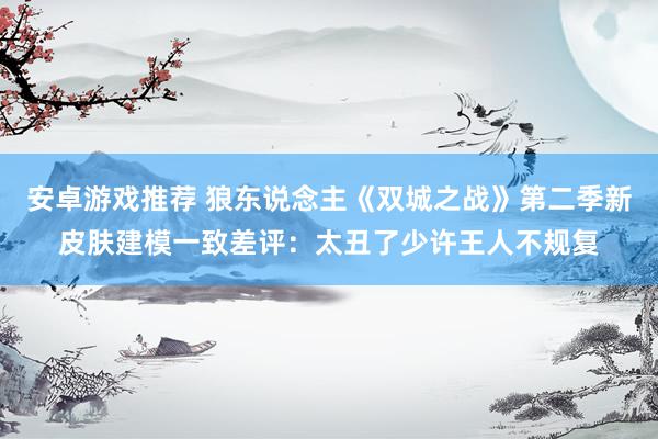 安卓游戏推荐 狼东说念主《双城之战》第二季新皮肤建模一致差评：太丑了少许王人不规复