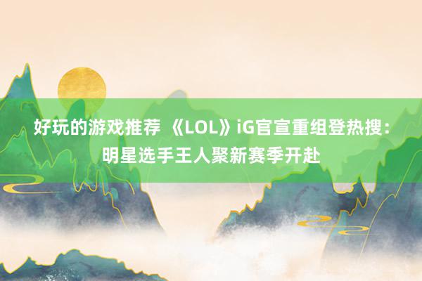 好玩的游戏推荐 《LOL》iG官宣重组登热搜：明星选手王人聚新赛季开赴