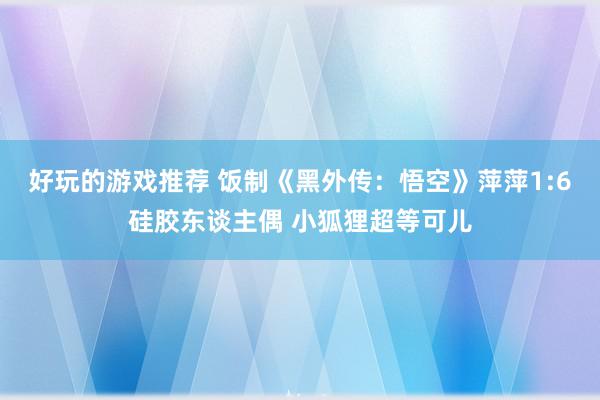 好玩的游戏推荐 饭制《黑外传：悟空》萍萍1:6硅胶东谈主偶 小狐狸超等可儿