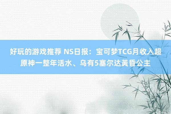 好玩的游戏推荐 NS日报：宝可梦TCG月收入超原神一整年活水、乌有5塞尔达黃昏公主