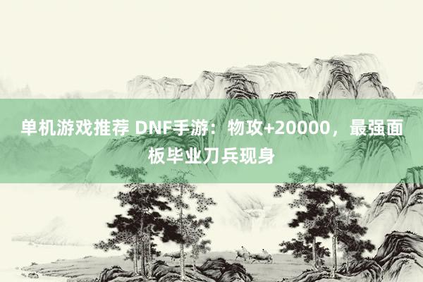 单机游戏推荐 DNF手游：物攻+20000，最强面板毕业刀兵现身