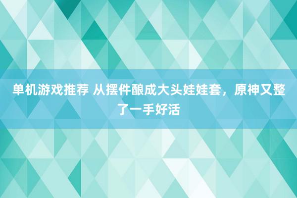 单机游戏推荐 从摆件酿成大头娃娃套，原神又整了一手好活